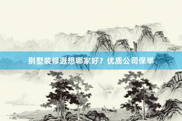 别墅装修遐想哪家好?优质公司保举