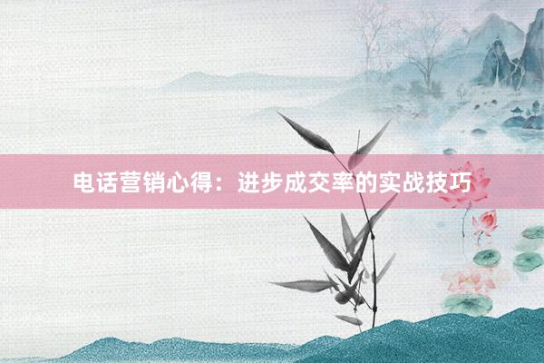 电话营销心得：进步成交率的实战技巧
